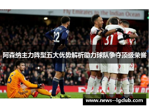 阿森纳主力阵型五大优势解析助力球队争夺顶级荣誉