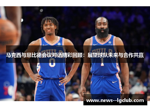 马克西与恩比德会议对话精彩回顾：展望球队未来与合作共赢