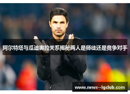 阿尔特塔与瓜迪奥拉关系揭秘两人是师徒还是竞争对手