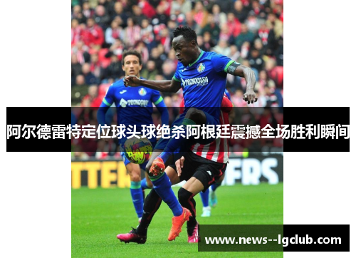 阿尔德雷特定位球头球绝杀阿根廷震撼全场胜利瞬间